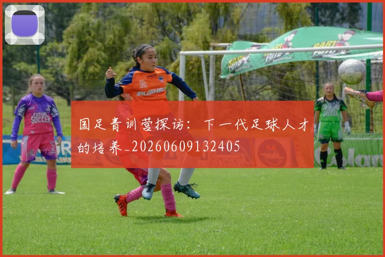 国足青训营探访：下一代足球人才的培养_20260609132405