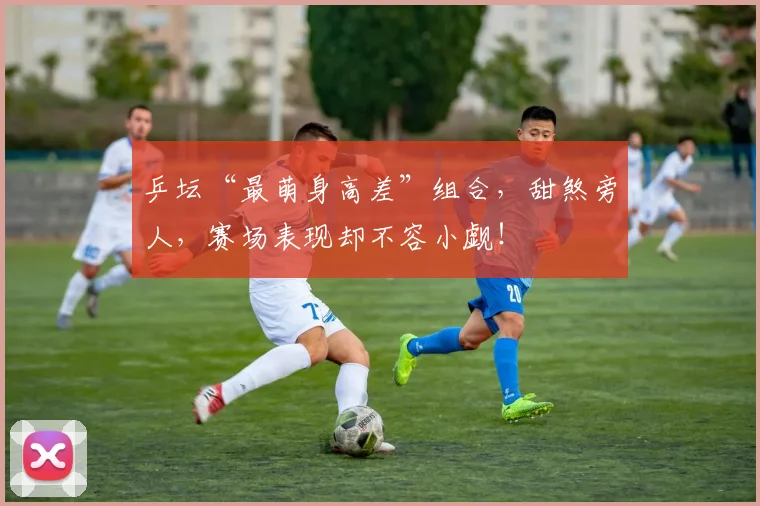 乒坛“最萌身高差”组合，甜煞旁人，赛场表现却不容小觑！