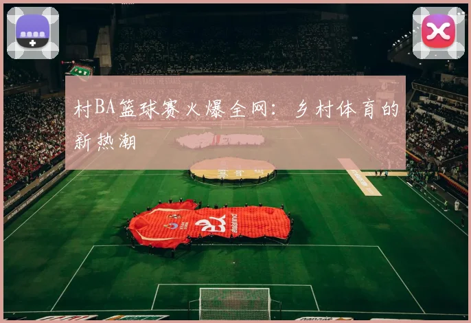 村BA篮球赛火爆全网：乡村体育的新热潮