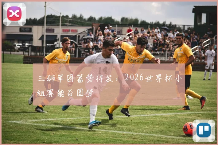 三狮军团蓄势待发,2026世界杯小组赛能否圆梦