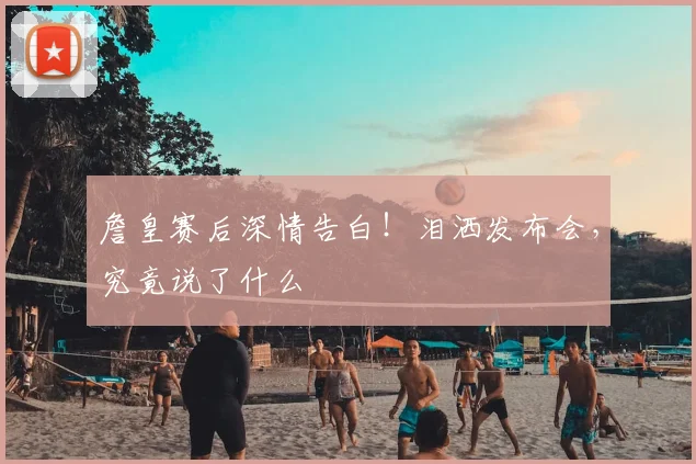 詹皇赛后深情告白！泪洒发布会，究竟说了什么