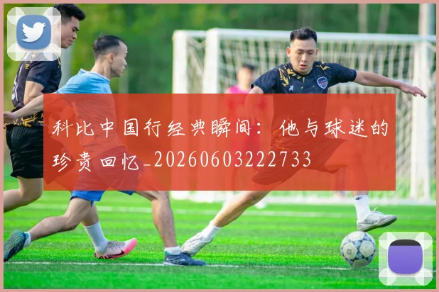 科比中国行经典瞬间：他与球迷的珍贵回忆_20260603222733