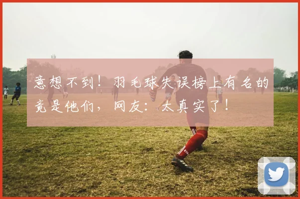 意想不到！羽毛球失误榜上有名的竟是他们，网友：太真实了！