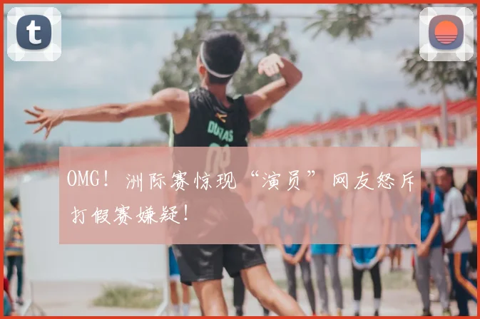 OMG！洲际赛惊现“演员”网友怒斥打假赛嫌疑！