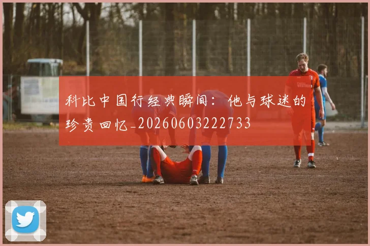 科比中国行经典瞬间：他与球迷的珍贵回忆_20260603222733