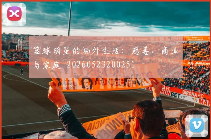 篮球明星的场外生活：慈善、商业与家庭_20260523200251