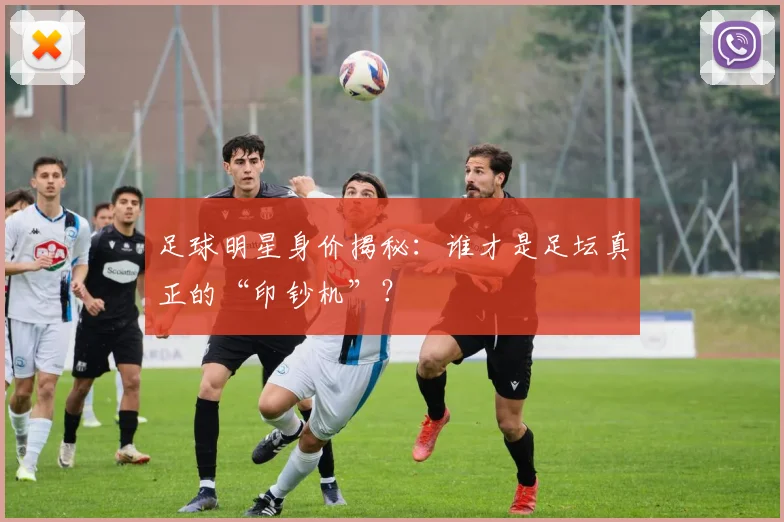 足球明星身价揭秘：谁才是足坛真正的“印钞机”？