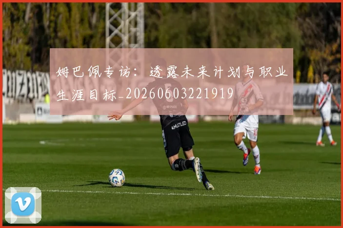 姆巴佩专访：透露未来计划与职业生涯目标_20260603221919