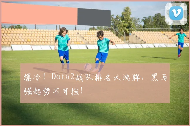 爆冷！Dota2战队排名大洗牌，黑马崛起势不可挡！
