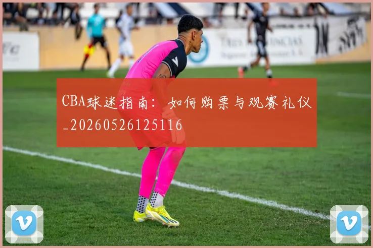 CBA球迷指南：如何购票与观赛礼仪_20260526125116