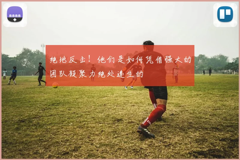 绝地反击！他们是如何凭借强大的团队凝聚力绝处逢生的